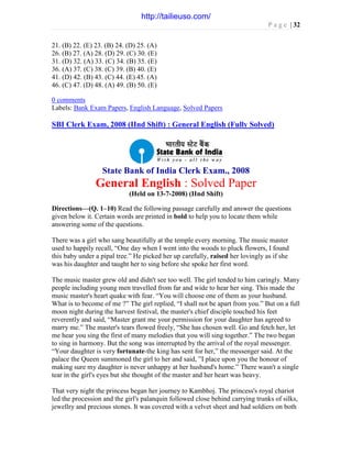 P a g e | 32
21. (B) 22. (E) 23. (B) 24. (D) 25. (A)
26. (B) 27. (A) 28. (D) 29. (C) 30. (E)
31. (D) 32. (A) 33. (C) 34. (B) 35. (E)
36. (A) 37. (C) 38. (C) 39. (B) 40. (E)
41. (D) 42. (B) 43. (C) 44. (E) 45. (A)
46. (C) 47. (D) 48. (A) 49. (B) 50. (E)
0 comments
Labels: Bank Exam Papers, English Language, Solved Papers
SBI Clerk Exam, 2008 (IInd Shift) : General English (Fully Solved)
State Bank of India Clerk Exam., 2008
General English : Solved Paper
(Held on 13-7-2008) (IInd Shift)
Directions—(Q. 1–10) Read the following passage carefully and answer the questions
given below it. Certain words are printed in bold to help you to locate them while
answering some of the questions.
There was a girl who sang beautifully at the temple every morning. The music master
used to happily recall, “One day when I went into the woods to pluck flowers, I found
this baby under a pipal tree.” He picked her up carefully, raised her lovingly as if she
was his daughter and taught her to sing before she spoke her first word.
The music master grew old and didn't see too well. The girl tended to him caringly. Many
people including young men travelled from far and wide to hear her sing. This made the
music master's heart quake with fear. “You will choose one of them as your husband.
What is to become of me ?” The girl replied, “I shall not be apart from you.” But on a full
moon night during the harvest festival, the master's chief disciple touched his feet
reverently and said, “Master grant me your permission for your daughter has agreed to
marry me.” The master's tears flowed freely, “She has chosen well. Go and fetch her, let
me hear you sing the first of many melodies that you will sing together.” The two began
to sing in harmony. But the song was interrupted by the arrival of the royal messenger.
“Your daughter is very fortunate-the king has sent for her,” the messenger said. At the
palace the Queen summoned the girl to her and said, ”I place upon you the honour of
making sure my daughter is never unhappy at her husband's home.” There wasn't a single
tear in the girl's eyes but she thought of the master and her heart was heavy.
That very night the princess began her journey to Kambhoj. The princess's royal chariot
led the procession and the girl's palanquin followed close behind carrying trunks of silks,
jewellry and precious stones. It was covered with a velvet sheet and had soldiers on both
http://tailieuso.com/
 