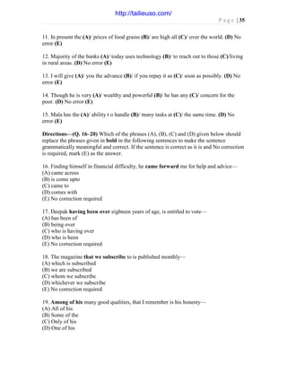 P a g e | 35
11. In present the (A)/ prices of food grains (B)/ are high all (C)/ over the world. (D) No
error (E)
12. Majority of the banks (A)/ today uses technology (B)/ to reach out to those (C)/living
in rural areas. (D) No error (E)
13. I will give (A)/ you the advance (B)/ if you repay it as (C)/ soon as possibly. (D) No
error (E)
14. Though he is very (A)/ wealthy and powerful (B)/ he has any (C)/ concern for the
poor. (D) No error (E)
15. Mala has the (A)/ ability t o handle (B)/ many tasks at (C)/ the same time. (D) No
error (E)
Directions—(Q. 16–20) Which of the phrases (A), (B), (C) and (D) given below should
replace the phrases given in bold in the following sentences to make the sentence
grammatically meaningful and correct. If the sentence is correct as it is and No correction
is required, mark (E) as the answer.
16. Finding himself in financial difficulty, he came forward me for help and advice—
(A) came across
(B) is come upto
(C) came to
(D) comes with
(E) No correction required
17. Deepak having been over eighteen years of age, is entitled to vote—
(A) has been of
(B) being over
(C) who is having over
(D) who is been
(E) No correction required
18. The magazine that we subscribe to is published monthly—
(A) which is subscribed
(B) we are subscribed
(C) whom we subscribe
(D) whichever we subscribe
(E) No correction required
19. Among of his many good qualities, that I remember is his honesty—
(A) All of his
(B) Some of the
(C) Only of his
(D) One of his
http://tailieuso.com/
 