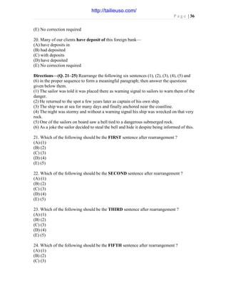 P a g e | 36
(E) No correction required
20. Many of our clients have deposit of this foreign bank—
(A) have deposits in
(B) had deposited
(C) with deposits
(D) have deposited
(E) No correction required
Directions—(Q. 21–25) Rearrange the following six sentences (1), (2), (3), (4), (5) and
(6) in the proper sequence to form a meaningful paragraph; then answer the questions
given below them.
(1) The sailor was told it was placed there as warning signal to sailors to warn them of the
danger.
(2) He returned to the spot a few years later as captain of his own ship.
(3) The ship was at sea for many days and finally anchored near the coastline.
(4) The night was stormy and without a warning signal his ship was wrecked on that very
rock.
(5) One of the sailors on board saw a bell tied to a dangerous submerged rock.
(6) As a joke the sailor decided to steal the bell and hide it despite being informed of this.
21. Which of the following should be the FIRST sentence after rearrangement ?
(A) (1)
(B) (2)
(C) (3)
(D) (4)
(E) (5)
22. Which of the following should be the SECOND sentence after rearrangement ?
(A) (1)
(B) (2)
(C) (3)
(D) (4)
(E) (5)
23. Which of the following should be the THIRD sentence after rearrangement ?
(A) (1)
(B) (2)
(C) (3)
(D) (4)
(E) (5)
24. Which of the following should be the FIFTH sentence after rearrangement ?
(A) (1)
(B) (2)
(C) (3)
http://tailieuso.com/
 