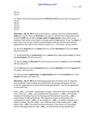 P a g e | 37
(D) (4)
(E) (5)
25. Which of the following should be the SIXTH (LAST) sentence after rearrangement ?
(A) (1)
(B) (2)
(C) (3)
(D) (4)
(E) (5)
Directions—(Q. 26–30) In each question below a sentence with four words printed in
bold type is given. These are lettered as (A), (B), (C) and (D). One of these four words
printed in bold may be either wrongly spelt or inappropriate in the context of the
sentence. Find out the word, which is wrongly spelt or inappropriate, if any. The letter of
that word is your answer. If all the words printed in bold are correctly spelt and also
appropriate in the context of the sentence, mark (E) i.e. ‘All Correct’ as your answer.
26. We have incurred (A) an expense (B) of over fifty thousands (C) this year alone.
(D) All correct (E)
27. World Earth Day is celeberated (A) as a means (B) to make people aware (C) about
the environment. (D) All correct (E)
28. The key issue (A) discused (B) at the meeting was how to resolve (C) the food crisis.
(D) All correct (E)
29. He deserves (A) some recognition (B) for working diligently (C) for the passed (D)
five years. All correct (E)
30. There are many employment (A) opportunities (B) for fresh graduates (C) in the
market (D) today. All correct (E)
Directions—(Q. 31–40) In the following passage there are blanks each of which has
been numbered. These numbers are printed below the passage and against each five
words are suggested one of which fits the blank appropriately. Find out the appropriate
word in each case.
I had …(31)… to become a multipurpose manager. I took three steps to accomplish this.
First, I took very …(32)… part in professional associations. I …(33)… the National
President of the Indian Society for Training and Development–one of the …(34)…
organizations for HR professionals. This helped me to grow professionally. My
communication skills …(35)…. It also taught me …(36)… to conduct meetings in an
effective manner. My job …(37)… me to different parts of the country and I …(38)…
believe that …(39)… provided me with an education. I also wrote a lot. Newspaper
editors often approached me with …(40)… to write articles for their publications.
http://tailieuso.com/
 