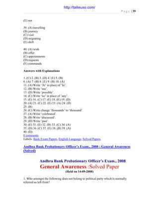 P a g e | 39
(E) not
39. (A) travelling
(B) journey
(C) visit
(D) migrating
(E) shift
40. (A) wish
(B) offer
(C) appointments
(D) requests
(E) commands
Answers with Explanations
1. (C) 2. (B) 3. (D) 4. (E) 5. (B)
6. (A) 7. (B) 8. (E) 9. (B) 10. (A)
11. (A) Write ‘At’ in place of ‘In’.
12. (B) Write ‘use’.
13. (D) Write ‘possible’.
14. (C) Write ‘no’ in place of ‘any’.
15. (E) 16. (C) 17. (E) 18. (E) 19. (D)
20. (A) 21. (C) 22. (E) 23. (A) 24. (D)
25. (B)
26. (C) Write change ‘thousands’ to ‘thousand’.
27. (A) Write ‘celebrated’.
28. (B) Write ‘discussed’.
29. (D) Write ‘past’.
30. (E) 31. (E) 32. (B) 33. (C) 34. (A)
35. (D) 36. (C) 37. (E) 38. (B) 39. (A)
40. (D)
0 comments
Labels: Bank Exam Papers, English Language, Solved Papers
Andhra Bank Probationary Officer’s Exam., 2008 : General Awareness
(Solved)
Andhra Bank Probationary Officer’s Exam., 2008
General Awareness :Solved Paper
(Held on 14-09-2008)
1. Who amongst the following does not belong to political party which is normally
referred as left front?
http://tailieuso.com/
 