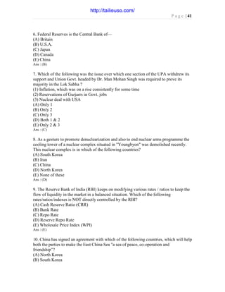 P a g e | 41
6. Federal Reserves is the Central Bank of—
(A) Britain
(B) U.S.A.
(C) Japan
(D) Canada
(E) China
Ans : (B)
7. Which of the following was the issue over which one section of the UPA withdrew its
support and Union Govt. headed by Dr. Man Mohan Singh was required to prove its
majority in the Lok Sabha ?
(1) Inflation, which was on a rise consistently for some time
(2) Reservations of Gurjarrs in Govt. jobs
(3) Nuclear deal with USA
(A) Only 1
(B) Only 2
(C) Only 3
(D) Both 1 & 2
(E) Only 2 & 3
Ans : (C)
8. As a gesture to promote denuclearization and also to end nuclear arms programme the
cooling tower of a nuclear complex situated in "Youngbyon" was demolished recently.
This nuclear complex is in which of the following countries?
(A) South Korea
(B) Iran
(C) China
(D) North Korea
(E) None of these
Ans : (D)
9. The Reserve Bank of India (RBI) keeps on modifying various rates / ratios to keep the
flow of liquidity in the market in a balanced situation. Which of the following
rates/ratios/indexes is NOT directly controlled by the RBI?
(A) Cash Reserve Ratio (CRR)
(B) Bank Rate
(C) Repo Rate
(D) Reserve Repo Rate
(E) Wholesale Price Index (WPI)
Ans : (E)
10. China has signed an agreement with which of the following countries, which will help
both the parties to make the East China Sea "a sea of peace, co-operation and
friendship”?
(A) North Korea
(B) South Korea
http://tailieuso.com/
 