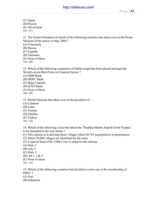 P a g e | 42
(C) Japan
(D) Russia
(E) All of these
Ans : (C)
11. The former President of which of the following countries has taken over as the Prime
Minister of the nation in May 2008 ?
(A) Venezuela
(B) Russia
(C) Uganda
(D) Tanzania
(E) None of these
Ans : (B)
12. Which of the following companies of Indian origin has been placed amongst the
World's seven Best Firms in Financial Sector ?
(A) IDBI Bank
(B) HDFC Bank
(C) Bajaj Capitals
(D) ICICI Bank
(E) None of these
Ans : (B)
13. Michel Sleiman has taken over as the president of—
(A) Lebanon
(B) Cuba
(C) Yemen
(D) Zambia
(E) Turkey
Ans : (A)
14. Which of the following is/are true about the "Pradhan Mantri Adarsh Gram Yojana"
to be launched in the near future ?
(1) This scheme is to develop those villages where SC/ST population is in prominence
(2) About 70,000 villages are identified for the same
(3) A special fund of Rs.7,000 Crore is setup for the scheme
(A) Only 1
(B) only 2
(C) Only 3
(D) All 1, 2 & 3
(E) None of these
Ans : (A)
15. Which of the following countries had decided to come out of the membership of
OPEC ?
(A) Iran
(B) Indonesia
http://tailieuso.com/
 