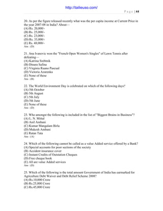 P a g e | 44
20. As per the figure released recently what was the per capita income at Current Price in
the year 2007-08 in India? About—
(A) Rs. 20,000/-
(B) Rs. 25,000/-
(C) Rs. 23,000/-
(D) Rs. 33,000/-
(E) Rs. 48,000/-
Ans : (D)
21. Ana Ivanovic won the "French Open Women's Singles" of Lawn Tennis after
defeating—
(A) Katrina Srebtnik
(B) Dinara Safina
(C) Virginia Ruano Pascual
(D) Victoria Azarenka
(E) None of these
Ans : (B)
22. The World Environment Day is celebrated on which of the following days?
(A) 5th October
(B) 5th August
(C) 5th July
(D) 5th June
(E) None of these
Ans : (D)
23. Who amongst the following is included in the list of "Biggest Brains in Business"?
(A) L. N. Mittal
(B) Anil Ambani
(C) Kumar Mangalam Birla
(D) Mukesh Ambani
(E) Ratan Tata
Ans : (A)
24. Which of the following cannot be called as a value Added service offered by a Bank?
(A) Special accounts for poor sections of the society
(B) Accident insurance cover
(C) Instant Credits of Outstation Cheques
(D) Free cheque book
(E) All are value Added services
Ans : (D)
25. Which of the following is the total amount Government of India has earmarked for
Agriculture Debt Waiver and Debt Relief Scheme 2008?
(A) Rs.10,000 Crore
(B) Rs.25,000 Crore
(C) Rs.45,000 Crore
http://tailieuso.com/
 