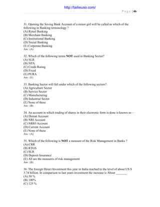 P a g e | 46
31. Opening the Saving Bank Account of a minor girl will be called as which of the
following in Banking terminology ?
(A) Retail Banking
(B) Merchant Banking
(C) Institutional Banking
(D) Social Banking
(E) Corporate Banking
Ans : (A)
32. Which of the following terms NOT used in Banking Sector?
(A) SLR
(B) NPA
(C) Credit Rating
(D) Fixed
(E) PURA
Ans : (E)
33. Banking Sector will fall under which of the following sectors?
(A) Agriculture Sector
(B) Service Sector
(C) Manufacturing
(D) Industrial Sector
(E) None of these
Ans : (B)
34. An account in which trading of shares in their electronic form is done is known as—
(A) Demat Account
(B) NRI Account
(C) NRIO Account
(D) Current Account
(E) None of these
Ans : (A)
35. Which of the following is NOT a measure of the Risk Management in Banks ?
(A) CRR
(B) RTGS
(C) SLR
(D) Deposit Insurance
(E) All are the measures of risk management
Ans : (B)
36. The foreign Direct Investment this year in India reached to the level of about US $
3.74 billion. In comparison to last years investment the increase is About _______
(A) 50 %
(B) 100%
(C) 125 %
http://tailieuso.com/
 