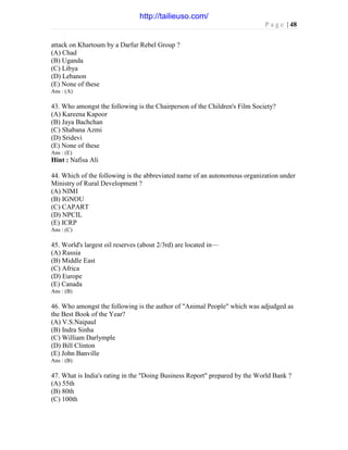 P a g e | 48
attack on Khartoum by a Darfur Rebel Group ?
(A) Chad
(B) Uganda
(C) Libya
(D) Lebanon
(E) None of these
Ans : (A)
43. Who amongst the following is the Chairperson of the Children's Film Society?
(A) Kareena Kapoor
(B) Jaya Bachchan
(C) Shabana Azmi
(D) Sridevi
(E) None of these
Ans : (E)
Hint : Nafisa Ali
44. Which of the following is the abbreviated name of an autonomous organization under
Ministry of Rural Development ?
(A) NIMI
(B) IGNOU
(C) CAPART
(D) NPCIL
(E) ICRP
Ans : (C)
45. World's largest oil reserves (about 2/3rd) are located in—
(A) Russia
(B) Middle East
(C) Africa
(D) Europe
(E) Canada
Ans : (B)
46. Who amongst the following is the author of "Animal People" which was adjudged as
the Best Book of the Year?
(A) V.S.Naipaul
(B) Indra Sinha
(C) William Darlymple
(D) Bill Clinton
(E) John Banville
Ans : (B)
47. What is India's rating in the "Doing Business Report" prepared by the World Bank ?
(A) 55th
(B) 80th
(C) 100th
http://tailieuso.com/
 