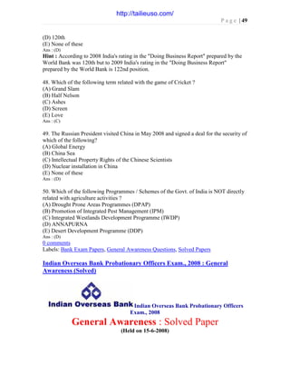 P a g e | 49
(D) 120th
(E) None of these
Ans : (D)
Hint : According to 2008 India's rating in the "Doing Business Report" prepared by the
World Bank was 120th but to 2009 India's rating in the "Doing Business Report"
prepared by the World Bank is 122nd position.
48. Which of the following term related with the game of Cricket ?
(A) Grand Slam
(B) Half Nelson
(C) Ashes
(D) Screen
(E) Love
Ans : (C)
49. The Russian President visited China in May 2008 and signed a deal for the security of
which of the following?
(A) Global Energy
(B) China Sea
(C) Intellectual Property Rights of the Chinese Scientists
(D) Nuclear installation in China
(E) None of these
Ans : (D)
50. Which of the following Programmes / Schemes of the Govt. of India is NOT directly
related with agriculture activities ?
(A) Drought Prone Areas Programmes (DPAP)
(B) Promotion of Integrated Pest Management (IPM)
(C) Integrated Westlands Development Programme (IWDP)
(D) ANNAPURNA
(E) Desert Development Programme (DDP)
Ans : (D)
0 comments
Labels: Bank Exam Papers, General Awareness Questions, Solved Papers
Indian Overseas Bank Probationary Officers Exam., 2008 : General
Awareness (Solved)
Indian Overseas Bank Probationary Officers
Exam., 2008
General Awareness : Solved Paper
(Held on 15-6-2008)
http://tailieuso.com/
 