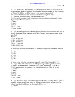 P a g e | 50
1. As we all know rise of the ‘BRICs’ has left a vast impact on almost all aspects of the
global economy. However, which of the following cannot be called as the direct effect(s)
of ‘Rise of the BRICs’ on global/other powerful economy/economies ?
1. Countries like China wish to learn more about outsourcing from India.
2. It has made countries to suffer from Sub-prime Crisis.
3. EURO has become a powerful currency and many non-Euro countries are in ‘Swap
Agreement’ with various nations.
(A) Only 1
(B) Only 2
(C) Only 3
(D) All 1, 2 and 3
(E) None of these
2. As per the reports published in the newspapers/journals how much amount the Govt. of
India is planning to infuse in Public Sector Banks to make them competitive and strong
globally ?
About—
(A) Rs. 10,000 crore
(B) Rs. 15,000 crore
(C) Rs. 20,000 crore
(D) Rs. 25,000 crore
(E) Rs. 30,000 crore
3. What is the maximum stake the Govt. of India has in any public sector bank at present
?
(A) 40%
(B) 49%
(C) 50%
(D) 64%
(E) 74%
4. Which of the following is not a major highlight of the Union Budget 2008-09 ?
1. A target of Rs. 2•80 lakhs crore is fixed for providing credit to agriculture sector.
2. Limit of the Banking Cash Transaction Tax is raised from present 1% to 1•5%.
3. PAN requirement is not mandatory for financial transactions. Other Ids are also
acceptable.
(A) Only 1
(B) Only 2
(C) Only 3
(D) Both 2 and 3
(E) All 1, 2 and 3
5. As per the news in major financial newspapers a ‘Rashtriya Swasthya Bima Yojana’ is
launched in Delhi and Haryana States for members of unorganized sectors. Under the
scheme each family is likely to get the benefit of Rs.………
(A) 15,000
http://tailieuso.com/
 