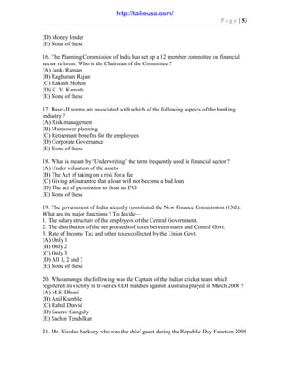 P a g e | 53
(D) Money lender
(E) None of these
16. The Planning Commission of India has set up a 12 member committee on financial
sector reforms. Who is the Chairman of the Committee ?
(A) Janki Raman
(B) Raghuram Rajan
(C) Rakesh Mohan
(D) K. V. Kamath
(E) None of these
17. Basel-II norms are associated with which of the following aspects of the banking
industry ?
(A) Risk management
(B) Manpower planning
(C) Retirement benefits for the employees
(D) Corporate Governance
(E) None of these
18. What is meant by ‘Underwriting’ the term frequently used in financial sector ?
(A) Under valuation of the assets
(B) The Act of taking on a risk for a fee
(C) Giving a Guarantee that a loan will not become a bad loan
(D) The act of permission to float an IPO
(E) None of these
19. The government of India recently constituted the New Finance Commission (13th).
What are its major functions ? To decide—
1. The salary structure of the employees of the Central Government.
2. The distribution of the net proceeds of taxes between states and Central Govt.
3. Rate of Income Tax and other taxes collected by the Union Govt.
(A) Only 1
(B) Only 2
(C) Only 3
(D) All 1, 2 and 3
(E) None of these
20. Who amongst the following was the Captain of the Indian cricket team which
registered its victory in tri-series ODI matches against Australia played in March 2008 ?
(A) M.S. Dhoni
(B) Anil Kumble
(C) Rahul Dravid
(D) Saurav Ganguly
(E) Sachin Tendulkar
21. Mr. Nicolas Sarkozy who was the chief guest during the Republic Day Function 2008
http://tailieuso.com/
 