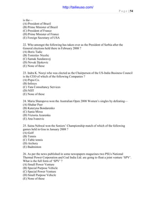 P a g e | 54
is the—
(A) President of Brazil
(B) Prime Minister of Brazil
(C) President of France
(D) Prime Minister of France
(E) Foreign Secretary of USA
22. Who amongst the following has taken over as the President of Serbia after the
General elections held there in February 2008 ?
(A) Boris Tadic
(B) Tomislav Nicolic
(C) Samak Sundaravej
(D) Novak Djokovic
(E) None of these
23. Indra K. Nooyi who was elected as the Chairperson of the US-India Business Council
is the CEO of which of the following Companies ?
(A) Pepsi Co.
(B) Infosys
(C) Tata Consultancy Services
(D) NIIT
(E) None of these
24. Maria Sharapova won the Australian Open 2008 Women’s singles by defeating—
(A) Shahar Peer
(B) Kateryna Bondarenko
(C) Sania Mirza
(D) Victoria Azarenka
(E) Ana Ivanovic
25. Saina Nehwal won the Seniors’ Championship match of which of the following
games held in Goa in January 2008 ?
(A) Golf
(B) Tennis
(C) Table tennis
(D) Archery
(E) Badminton
26. As per the news published in some newspapers magazines two PSUs National
Thermal Power Corporation and Coal India Ltd. are going to float a joint venture ‘SPV’.
What is the full form of ‘SPV’ ?
(A) Small Power Venture
(B) Special Purpose Vehicle
(C) Special Power Venture
(D) Small Purpose Vehicle
(E) None of these
http://tailieuso.com/
 