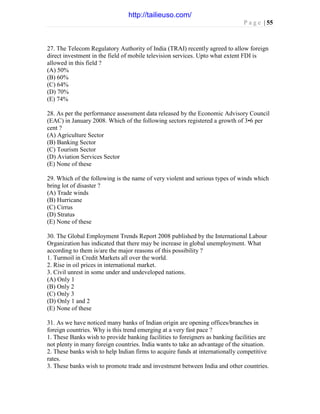 P a g e | 55
27. The Telecom Regulatory Authority of India (TRAI) recently agreed to allow foreign
direct investment in the field of mobile television services. Upto what extent FDI is
allowed in this field ?
(A) 50%
(B) 60%
(C) 64%
(D) 70%
(E) 74%
28. As per the performance assessment data released by the Economic Advisory Council
(EAC) in January 2008. Which of the following sectors registered a growth of 3•6 per
cent ?
(A) Agriculture Sector
(B) Banking Sector
(C) Tourism Sector
(D) Aviation Services Sector
(E) None of these
29. Which of the following is the name of very violent and serious types of winds which
bring lot of disaster ?
(A) Trade winds
(B) Hurricane
(C) Cirrus
(D) Stratus
(E) None of these
30. The Global Employment Trends Report 2008 published by the International Labour
Organization has indicated that there may be increase in global unemployment. What
according to them is/are the major reasons of this possibility ?
1. Turmoil in Credit Markets all over the world.
2. Rise in oil prices in international market.
3. Civil unrest in some under and undeveloped nations.
(A) Only 1
(B) Only 2
(C) Only 3
(D) Only 1 and 2
(E) None of these
31. As we have noticed many banks of Indian origin are opening offices/branches in
foreign countries. Why is this trend emerging at a very fast pace ?
1. These Banks wish to provide banking facilities to foreigners as banking facilities are
not plenty in many foreign countries. India wants to take an advantage of the situation.
2. These banks wish to help Indian firms to acquire funds at internationally competitive
rates.
3. These banks wish to promote trade and investment between India and other countries.
http://tailieuso.com/
 