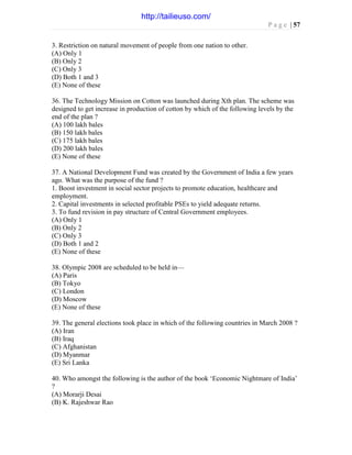 P a g e | 57
3. Restriction on natural movement of people from one nation to other.
(A) Only 1
(B) Only 2
(C) Only 3
(D) Both 1 and 3
(E) None of these
36. The Technology Mission on Cotton was launched during Xth plan. The scheme was
designed to get increase in production of cotton by which of the following levels by the
end of the plan ?
(A) 100 lakh bales
(B) 150 lakh bales
(C) 175 lakh bales
(D) 200 lakh bales
(E) None of these
37. A National Development Fund was created by the Government of India a few years
ago. What was the purpose of the fund ?
1. Boost investment in social sector projects to promote education, healthcare and
employment.
2. Capital investments in selected profitable PSEs to yield adequate returns.
3. To fund revision in pay structure of Central Government employees.
(A) Only 1
(B) Only 2
(C) Only 3
(D) Both 1 and 2
(E) None of these
38. Olympic 2008 are scheduled to be held in—
(A) Paris
(B) Tokyo
(C) London
(D) Moscow
(E) None of these
39. The general elections took place in which of the following countries in March 2008 ?
(A) Iran
(B) Iraq
(C) Afghanistan
(D) Myanmar
(E) Sri Lanka
40. Who amongst the following is the author of the book ‘Economic Nightmare of India’
?
(A) Morarji Desai
(B) K. Rajeshwar Rao
http://tailieuso.com/
 