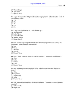 P a g e | 58
(C) Charan Singh
(D) Jyoti Basu
(E) None of these
41. As per the targets for 11th plan educated unemployment is to be reduced to which of
the following levels ?
(A) 5%
(B) 6%
(C) 7%
(D) 8%
(E) 9%
42. ‘Long Walk’ to Freedom’ is a book written by—
(A) Sonia Gandhi
(B) L. K. Advani
(C) Nelson Mandela
(D) Benazir Bhutto
(E) Nawaz Sheriff
43. India recently signed a pact with which of the following countries on solving the
problems of Indian labour in that country ?
(A) Iran
(B) UAE
(C) Malaysia
(D) Kuwait
(E) None of these
44. Which of the following countries is trying to launch a Satellite to study the sun ?
(A) USA
(B) India
(C) Russia
(D) China
(E) None of these
45. Jang Hyun Jong who was adjudged as the ‘Asian Hockey Player of the year’ is
from—
(A) China
(B) Singapore
(C) South Korea
(D) India
(E) None of these
46. Who amongst the following is the winner of Padma Vibhushan Awards given away
recently ?
(A) Rahul Gandhi
(B) Priya Dutt
http://tailieuso.com/
 