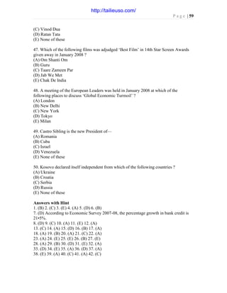 P a g e | 59
(C) Vinod Dua
(D) Ratan Tata
(E) None of these
47. Which of the following films was adjudged ‘Best Film’ in 14th Star Screen Awards
given away in January 2008 ?
(A) Om Shanti Om
(B) Guru
(C) Taare Zameen Par
(D) Jab We Met
(E) Chak De India
48. A meeting of the European Leaders was held in January 2008 at which of the
following places to discuss ‘Global Economic Turmoil’ ?
(A) London
(B) New Delhi
(C) New York
(D) Tokyo
(E) Milan
49. Castro Sibling is the new President of—
(A) Romania
(B) Cuba
(C) Israel
(D) Venezuela
(E) None of these
50. Kosovo declared itself independent from which of the following countries ?
(A) Ukraine
(B) Croatia
(C) Serbia
(D) Russia
(E) None of these
Answers with Hint
1. (B) 2. (C) 3. (E) 4. (A) 5. (D) 6. (B)
7. (D) According to Economic Survey 2007-08, the percentage growth in bank credit is
21•5%.
8. (D) 9. (C) 10. (A) 11. (E) 12. (A)
13. (C) 14. (A) 15. (D) 16. (B) 17. (A)
18. (A) 19. (B) 20. (A) 21. (C) 22. (A)
23. (A) 24. (E) 25. (E) 26. (B) 27. (E)
28. (A) 29. (B) 30. (D) 31. (E) 32. (A)
33. (D) 34. (E) 35. (A) 36. (D) 37. (A)
38. (E) 39. (A) 40. (C) 41. (A) 42. (C)
http://tailieuso.com/
 