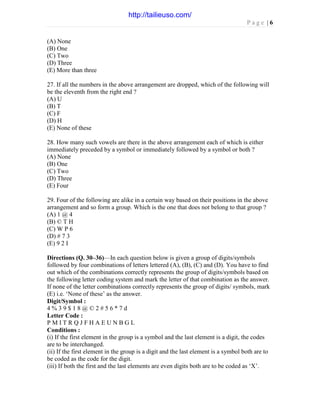 P a g e | 6
(A) None
(B) One
(C) Two
(D) Three
(E) More than three
27. If all the numbers in the above arrangement are dropped, which of the following will
be the eleventh from the right end ?
(A) U
(B) T
(C) F
(D) H
(E) None of these
28. How many such vowels are there in the above arrangement each of which is either
immediately preceded by a symbol or immediately followed by a symbol or both ?
(A) None
(B) One
(C) Two
(D) Three
(E) Four
29. Four of the following are alike in a certain way based on their positions in the above
arrangement and so form a group. Which is the one that does not belong to that group ?
(A) 1 @ 4
(B) © T H
(C) W P 6
(D) # 7 3
(E) 9 2 I
Directions (Q. 30–36)—In each question below is given a group of digits/symbols
followed by four combinations of letters lettered (A), (B), (C) and (D). You have to find
out which of the combinations correctly represents the group of digits/symbols based on
the following letter coding system and mark the letter of that combination as the answer.
If none of the letter combinations correctly represents the group of digits/ symbols, mark
(E) i.e. ‘None of these’ as the answer.
Digit/Symbol :
4 % 3 9 $ 1 8 @ © 2 # 5 6 * 7 d
Letter Code :
P M I T R Q J F H A E U N B G L
Conditions :
(i) If the first element in the group is a symbol and the last element is a digit, the codes
are to be interchanged.
(ii) If the first element in the group is a digit and the last element is a symbol both are to
be coded as the code for the digit.
(iii) If both the first and the last elements are even digits both are to be coded as ‘X’.
http://tailieuso.com/
 