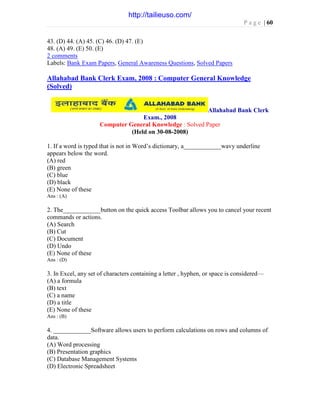 P a g e | 60
43. (D) 44. (A) 45. (C) 46. (D) 47. (E)
48. (A) 49. (E) 50. (E)
2 comments
Labels: Bank Exam Papers, General Awareness Questions, Solved Papers
Allahabad Bank Clerk Exam, 2008 : Computer General Knowledge
(Solved)
Allahabad Bank Clerk
Exam., 2008
Computer General Knowledge : Solved Paper
(Held on 30-08-2008)
1. If a word is typed that is not in Word’s dictionary, a____________wavy underline
appears below the word.
(A) red
(B) green
(C) blue
(D) black
(E) None of these
Ans : (A)
2. The____________button on the quick access Toolbar allows you to cancel your recent
commands or actions.
(A) Search
(B) Cut
(C) Document
(D) Undo
(E) None of these
Ans : (D)
3. In Excel, any set of characters containing a letter , hyphen, or space is considered—
(A) a formula
(B) text
(C) a name
(D) a title
(E) None of these
Ans : (B)
4. ____________Software allows users to perform calculations on rows and columns of
data.
(A) Word processing
(B) Presentation graphics
(C) Database Management Systems
(D) Electronic Spreadsheet
http://tailieuso.com/
 
