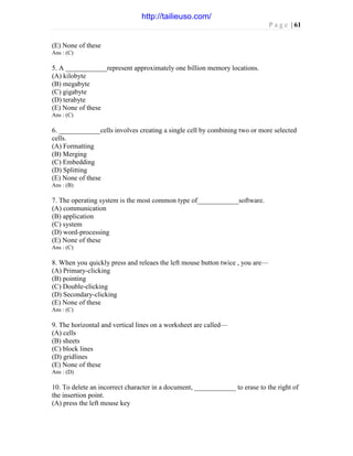 P a g e | 61
(E) None of these
Ans : (C)
5. A ____________represent approximately one billion memory locations.
(A) kilobyte
(B) megabyte
(C) gigabyte
(D) terabyte
(E) None of these
Ans : (C)
6. ____________cells involves creating a single cell by combining two or more selected
cells.
(A) Formatting
(B) Merging
(C) Embedding
(D) Splitting
(E) None of these
Ans : (B)
7. The operating system is the most common type of____________software.
(A) communication
(B) application
(C) system
(D) word-processing
(E) None of these
Ans : (C)
8. When you quickly press and releaes the left mouse button twice , you are—
(A) Primary-clicking
(B) pointing
(C) Double-clicking
(D) Secondary-clicking
(E) None of these
Ans : (C)
9. The horizontal and vertical lines on a worksheet are called—
(A) cells
(B) sheets
(C) block lines
(D) gridlines
(E) None of these
Ans : (D)
10. To delete an incorrect character in a document, ____________ to erase to the right of
the insertion point.
(A) press the left mouse key
http://tailieuso.com/
 