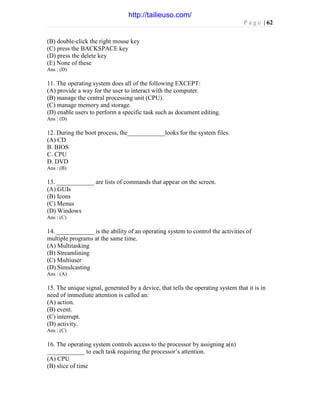 P a g e | 62
(B) double-click the right mouse key
(C) press the BACKSPACE key
(D) press the delete key
(E) None of these
Ans : (D)
11. The operating system does all of the following EXCEPT:
(A) provide a way for the user to interact with the computer.
(B) manage the central processing unit (CPU).
(C) manage memory and storage.
(D) enable users to perform a specific task such as document editing.
Ans : (D)
12. During the boot process, the____________looks for the system files.
(A) CD
B. BIOS
C. CPU
D. DVD
Ans : (B)
13. ____________ are lists of commands that appear on the screen.
(A) GUIs
(B) Icons
(C) Menus
(D) Windows
Ans : (C)
14. ____________ is the ability of an operating system to control the activities of
multiple programs at the same time.
(A) Multitasking
(B) Streamlining
(C) Multiuser
(D) Simulcasting
Ans : (A)
15. The unique signal, generated by a device, that tells the operating system that it is in
need of immediate attention is called an:
(A) action.
(B) event.
(C) interrupt.
(D) activity.
Ans : (C)
16. The operating system controls access to the processor by assigning a(n)
____________ to each task requiring the processor’s attention.
(A) CPU
(B) slice of time
http://tailieuso.com/
 