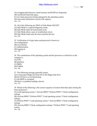 P a g e | 64
(A) swapping data between virtual memory and RAM too frequently.
(B) insufficient hard disk space.
(C) too many processors being managed by the operating system.
(D) inaccurate information stored in the registry.
Ans : (A)
24. All of the following are TRUE of Safe Mode EXCEPT:
(A) Safe Mode is a special diagnostic mode.
(B) Safe Mode loads all nonessential icons.
(C) Safe Mode allows users to troubleshoot errors.
(D) Safe Mode loads only the most essential devices.
Ans : (B)
25. Verification of a login name and password is known as:
(A) configuration.
(B) accessibility.
(C) authentication.
(D) logging in.
Ans : (C)
26. The combination of the operating system and the processor is referred to as the
computer’s:
(A) CPU.
(B) platform.
(C) BIOS.
(D) CMOS.
Ans : (B)
27. The following message generally means:
(A) a nonsystem floppy has been left in the floppy disk drive.
(B) the CD drive is not functioning.
(C) the BIOS is corrupted.
(D) there is a problem loading a device.
Ans : (A)
28. Which of the following is the correct sequence of actions that takes place during the
boot-up process?
(A) Load operating system ? Activate BIOS ? Perform POST ? Check configuration
settings
(B) Activate BIOS ? Perform POST ? Load operating system ? Check configuration
settings
(C) Perform POST ? Load operating system ? Activate BIOS ? Check configuration
settings
(D) Activate BIOS ? Check configuration settings ? Perform POST ? Load operating
system
Ans : (B)
http://tailieuso.com/
 