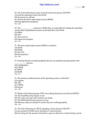 P a g e | 65
29. All of the following are steps involved in the boot process EXCEPT:
(A) load the operating system into RAM.
(B) the power-on self-test.
(C) activate the basic input/output system (BIOS).
(D) load application programs.
Ans : (D)
30. The ____________, stored on a ROM chip, is responsible for loading the operating
system from its permanent location on the hard drive into RAM.
(A) BIOS
(B) API
(C) device driver
(D) supervisor program
Ans : (A)
31. The basic input/output system (BIOS) is stored in:
(A) RAM.
(B) ROM.
(C) the CPU.
(D) the hard drive.
Ans : (B)
32. Ensuring that the essential peripheral devices are attached and operational is the
____________ process.
(A) configuration
(B) CMOS
(C) POST
(D) ROM
Ans : (C)
33. The memory resident portion of the operating system is called the—
(A) registry.
(B) API.
(C) CMOS.
(D) kernel.
Ans : (D)
34. Which of the following does NOT occur during the power-on self-test (POST)?
(A) The ScanDisk utility begins to run.
(B) The video card and video memory are tested.
(C) The BIOS identification process occurs.
(D) Memory chips are checked to ensure they are working properly.
Ans : (A)
35. All of the following are TRUE regarding virtual memory EXCEPT—
(A) any amount of RAM can be allocated to virtual memory.
(B) the setting for the amount of hard drive space to allocate to virtual memory can be
http://tailieuso.com/
 