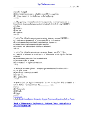 P a g e | 66
manually changed.
(C) this temporary storage is called the swap file (or page file).
(D) virtual memory is physical space on the hard drive.
Ans : (A)
36. The operating system allows users to organize the computer’s contents in a
hierarchical structure of directories that include all of the following EXCEPT:
(A) files.
(B) folders.
(D) drives.
(D) systems.
Ans : (D)
37. All of the following statements concerning windows are true EXCEPT—
(A) windows are an example of a command-driven environment.
(B) windows can be resized and repositioned on the desktop.
(C) more than one window can be open at a time.
(D) toolbars and scrollbars are features of windows.
Ans : (A)
38. All of the following statements concerning files are true EXCEPT—
(A) A file is a collection of related pieces of information stored together for easy
reference.
(B) Files can be generated from an application.
(C) Files are stored in RAM.
(D) Files should be organized in folders.
Ans : (C)
39. Using Windows Explorer, a plus (+) sign in front of a folder indicates—
(A) an open folder.
(B) the folder contains subfolders.
(C) a text file.
(D) a graphics file.
Ans : (B)
40. In Windows XP, if you want to see the file size and modified dates of all files in a
folder, the best viewing option is the __________ view.
(A) List
(B) Thumbnails
(C) Details
(D) Icon
Ans : (C)
0 comments
Labels: Bank Exam Papers, Computer General Awareness Questions, Solved Papers
Bank of Maharashtra Probationary Officers Exam, 2008 : General
Awareness (Solved)
http://tailieuso.com/
 
