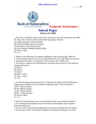 P a g e | 67
General Awareness :
Solved Paper
(Held on 25-5-2008)
1. The Govt. of India has taken a decision to open three more IITs during the year 2008-
09. These IITs will be in which of the following groups of States ?
(A) Bihar, Rajasthan, Andhra Pradesh
(B) Andhra Pradesh, Orissa, Karnataka
(C) Karnataka, Tamil Nadu, Kerala
(D) Uttar Pradesh, Madhya Pradesh, Bihar
(E) None of these
Ans : (A)
2. Which of the following is/are not the highlights of the Union Budget 2008-09 ?
1. A Risk Capital Fund is to be set up and maintained by one of the financial institutes.
2. Allocation for Defence is reduced by 10% to make it Rs. 10,000 crore.
3. Several new schemes to be introduced for providing social security to the people in
unorganized sectors.
(A) Only 1
(B) Only 2
(C) Only 3
(D) Both 1 and 2
(E) All 1, 2 and 3
Ans : (B)
3. To help farming community the Govt. of India has decided to raise the Minimum
support price of paddy for current Kharif marketing season. What is that price ?
(A) Rs. 800 per quintal
(B) Rs. 900 per quintal
(C) Rs. 950 per quintal
(D) Rs. 1200 per quintal
(E) None of these
Ans : (E)
4. Which of the following is the correct definition of the term commercial papers ?
1. It is nothing but the popular name of the Judicial stamp papers used to register
financial transactions.
2. It is one of the instruments through which Corporates raise debt from the market.
3. It is the name of the ‘Certificate of Deposits’ provided by the Banks to its retail
http://tailieuso.com/
 