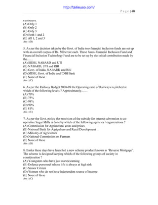 P a g e | 68
customers.
(A) Only 1
(B) Only 2
(C) Only 3
(D) Both 1 and 2
(E) All 1, 2 and 3
Ans : (B)
5. As per the decision taken by the Govt. of India two financial inclusion funds are set up
with an overall corpus of Rs. 500 crore each. These funds-Financial Inclusion Fund and
Financial Inclusion Technology Fund are to be set up by the initial contribution made by
the……
(A) SIDBI, NABARD and UTI
(B) NABARD, UTI and RBI
(C) Govt. of India, NABARD and RBI
(D) SIDBI, Govt. of India and IDBI Bank
(E) None of these
Ans : (C)
6. As per the Railway Budget 2008-09 the Operating ratio of Railways is pitched at
which of the following levels ? Approximately……
(A) 70%
(B) 75%
(C) 98%
(D) 90%
(E) 81%
Ans : (E)
7. As per the Govt. policy the provision of the subsidy for interest subvention to co-
operative Sugar Mills is done by which of the following agencies / organizations ?
(A) Commission for Agricultural costs and prices
(B) National Bank for Agriculture and Rural Development
(C) Ministry of Agriculture
(D) National Commission on Farmers
(E) None of these
Ans : (B)
8. Banks these days have launched a new scheme product known as ‘Reverse Mortgage’.
The scheme is designed keeping which of the following groups of society in
consideration ?
(A) Youngsters who have just started earning
(B) Defence personnel whose life is always at high risk
(C) Senior Citizen
(D) Women who do not have independent source of income
(E) None of these
Ans : (C)
http://tailieuso.com/
 