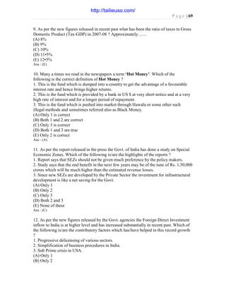 P a g e | 69
9. As per the new figures released in recent past what has been the ratio of taxes to Gross
Domestic Product (Tax-GDP) in 2007-08 ? Approximately……
(A) 8%
(B) 9%
(C) 10%
(D) 11•5%
(E) 12•5%
Ans : (E)
10. Many a times we read in the newspapers a term ‘Hot Money’. Which of the
following is the correct definition of Hot Money ?
1. This is the fund which is dumped into a country to get the advantage of a favourable
interest rate and hence brings higher returns.
2. This is the fund which is provided by a bank in US $ at very short notice and at a very
high rate of interest and for a longer period of repayment.
3. This is the fund which is pushed into market through Hawala or some other such
illegal methods and sometimes referred also as Black Money.
(A) Only 1 is correct
(B) Both 1 and 2 are correct
(C) Only 3 is correct
(D) Both 1 and 3 are true
(E) Only 2 is correct
Ans : (A)
11. As per the report released in the press the Govt. of India has done a study on Special
Economic Zones. Which of the following is/are the highlights of the reports ?
1. Report says that SEZs should not be given much preference by the policy makers.
2. Study says that the end benefit in the next few years may be of the tune of Rs. 1,50,000
crores which will be much higher than the estimated revenue losses.
3. Since new SEZs are developed by the Private Sector the investment for infrastructural
development is like a net saving for the Govt.
(A) Only 1
(B) Only 2
(C) Only 3
(D) Both 2 and 3
(E) None of these
Ans : (C)
12. As per the new figures released by the Govt. agencies the Foreign Direct Investment
inflow to India is at higher level and has increased substantially in recent past. Which of
the following is/are the contributory factors which has/have helped in this record growth
?
1. Progressive delicensing of various sectors.
2. Simplification of business procedures in India.
3. Sub Prime crisis in USA.
(A) Only 1
(B) Only 2
http://tailieuso.com/
 