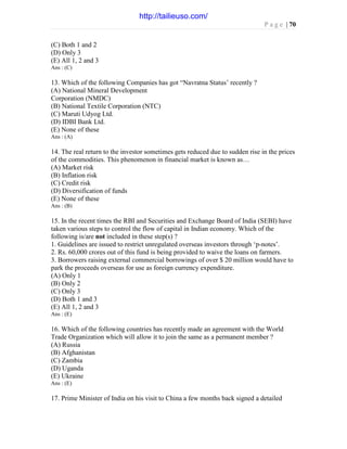 P a g e | 70
(C) Both 1 and 2
(D) Only 3
(E) All 1, 2 and 3
Ans : (C)
13. Which of the following Companies has got “Navratna Status’ recently ?
(A) National Mineral Development
Corporation (NMDC)
(B) National Textile Corporation (NTC)
(C) Maruti Udyog Ltd.
(D) IDBI Bank Ltd.
(E) None of these
Ans : (A)
14. The real return to the investor sometimes gets reduced due to sudden rise in the prices
of the commodities. This phenomenon in financial market is known as…
(A) Market risk
(B) Inflation risk
(C) Credit risk
(D) Diversification of funds
(E) None of these
Ans : (B)
15. In the recent times the RBI and Securities and Exchange Board of India (SEBI) have
taken various steps to control the flow of capital in Indian economy. Which of the
following is/are not included in these step(s) ?
1. Guidelines are issued to restrict unregulated overseas investors through ‘p-notes’.
2. Rs. 60,000 crores out of this fund is being provided to waive the loans on farmers.
3. Borrowers raising external commercial borrowings of over $ 20 million would have to
park the proceeds overseas for use as foreign currency expenditure.
(A) Only 1
(B) Only 2
(C) Only 3
(D) Both 1 and 3
(E) All 1, 2 and 3
Ans : (E)
16. Which of the following countries has recently made an agreement with the World
Trade Organization which will allow it to join the same as a permanent member ?
(A) Russia
(B) Afghanistan
(C) Zambia
(D) Uganda
(E) Ukraine
Ans : (E)
17. Prime Minister of India on his visit to China a few months back signed a detailed
http://tailieuso.com/
 