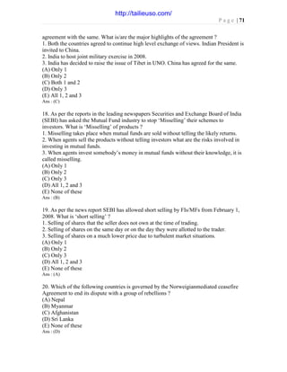 P a g e | 71
agreement with the same. What is/are the major highlights of the agreement ?
1. Both the countries agreed to continue high level exchange of views. Indian President is
invited to China.
2. India to host joint military exercise in 2008.
3. India has decided to raise the issue of Tibet in UNO. China has agreed for the same.
(A) Only 1
(B) Only 2
(C) Both 1 and 2
(D) Only 3
(E) All 1, 2 and 3
Ans : (C)
18. As per the reports in the leading newspapers Securities and Exchange Board of India
(SEBI) has asked the Mutual Fund industry to stop ‘Misselling’ their schemes to
investors. What is ‘Misselling’ of products ?
1. Misselling takes place when mutual funds are sold without telling the likely returns.
2. When agents sell the products without telling investors what are the risks involved in
investing in mutual funds.
3. When agents invest somebody’s money in mutual funds without their knowledge, it is
called misselling.
(A) Only 1
(B) Only 2
(C) Only 3
(D) All 1, 2 and 3
(E) None of these
Ans : (B)
19. As per the news report SEBI has allowed short selling by FIs/MFs from February 1,
2008. What is ‘short selling’ ?
1. Selling of shares that the seller does not own at the time of trading.
2. Selling of shares on the same day or on the day they were allotted to the trader.
3. Selling of shares on a much lower price due to turbulent market situations.
(A) Only 1
(B) Only 2
(C) Only 3
(D) All 1, 2 and 3
(E) None of these
Ans : (A)
20. Which of the following countries is governed by the Norweigianmediated ceasefire
Agreement to end its dispute with a group of rebellions ?
(A) Nepal
(B) Myanmar
(C) Afghanistan
(D) Sri Lanka
(E) None of these
Ans : (D)
http://tailieuso.com/
 