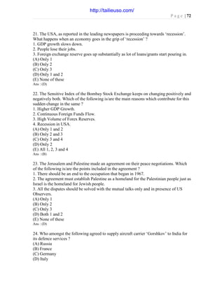 P a g e | 72
21. The USA, as reported in the leading newspapers is proceeding towards ‘recession’.
What happens when an economy goes in the grip of ‘recession’ ?
1. GDP growth slows down.
2. People lose their jobs.
3. Foreign exchange reserve goes up substantially as lot of loans/grants start pouring in.
(A) Only 1
(B) Only 2
(C) Only 3
(D) Only 1 and 2
(E) None of these
Ans : (D)
22. The Sensitive Index of the Bombay Stock Exchange keeps on changing positively and
negatively both. Which of the following is/are the main reasons which contribute for this
sudden change in the same ?
1. Higher GDP Growth.
2. Continuous Foreign Funds Flow.
3. High Volume of Forex Reserves.
4. Recession in USA.
(A) Only 1 and 2
(B) Only 2 and 3
(C) Only 3 and 4
(D) Only 2
(E) All 1, 2, 3 and 4
Ans : (B)
23. The Jerusalem and Palestine made an agreement on their peace negotiations. Which
of the following is/are the points included in the agreement ?
1. There should be an end to the occupation that began in 1967.
2. The agreement must establish Palestine as a homeland for the Palestinian people just as
Israel is the homeland for Jewish people.
3. All the disputes should be solved with the mutual talks only and in presence of US
Observers.
(A) Only 1
(B) Only 2
(C) Only 3
(D) Both 1 and 2
(E) None of these
Ans : (D)
24. Who amongst the following agreed to supply aircraft carrier ‘Gorshkov’ to India for
its defence services ?
(A) Russia
(B) France
(C) Germany
(D) Italy
http://tailieuso.com/
 