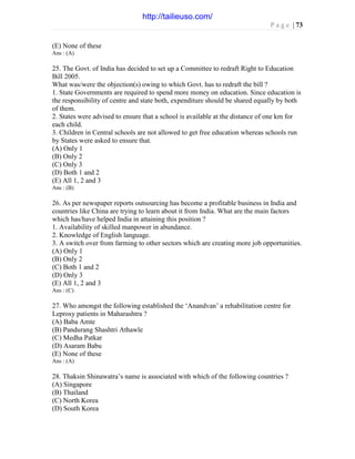 P a g e | 73
(E) None of these
Ans : (A)
25. The Govt. of India has decided to set up a Committee to redraft Right to Education
Bill 2005.
What was/were the objection(s) owing to which Govt. has to redraft the bill ?
1. State Governments are required to spend more money on education. Since education is
the responsibility of centre and state both, expenditure should be shared equally by both
of them.
2. States were advised to ensure that a school is available at the distance of one km for
each child.
3. Children in Central schools are not allowed to get free education whereas schools run
by States were asked to ensure that.
(A) Only 1
(B) Only 2
(C) Only 3
(D) Both 1 and 2
(E) All 1, 2 and 3
Ans : (B)
26. As per newspaper reports outsourcing has become a profitable business in India and
countries like China are trying to learn about it from India. What are the main factors
which has/have helped India in attaining this position ?
1. Availability of skilled manpower in abundance.
2. Knowledge of English language.
3. A switch over from farming to other sectors which are creating more job opportunities.
(A) Only 1
(B) Only 2
(C) Both 1 and 2
(D) Only 3
(E) All 1, 2 and 3
Ans : (C)
27. Who amongst the following established the ‘Anandvan’ a rehabilitation centre for
Leprosy patients in Maharashtra ?
(A) Baba Amte
(B) Pandurang Shashtri Athawle
(C) Medha Patkar
(D) Asaram Babu
(E) None of these
Ans : (A)
28. Thaksin Shinawatra’s name is associated with which of the following countries ?
(A) Singapore
(B) Thailand
(C) North Korea
(D) South Korea
http://tailieuso.com/
 