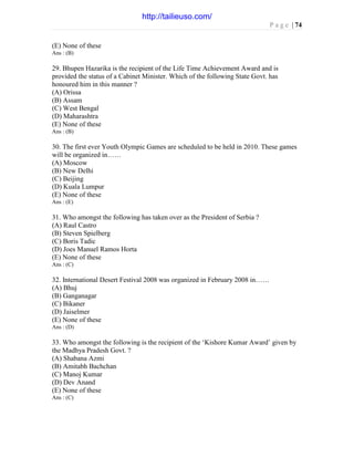 P a g e | 74
(E) None of these
Ans : (B)
29. Bhupen Hazarika is the recipient of the Life Time Achievement Award and is
provided the status of a Cabinet Minister. Which of the following State Govt. has
honoured him in this manner ?
(A) Orissa
(B) Assam
(C) West Bengal
(D) Maharashtra
(E) None of these
Ans : (B)
30. The first ever Youth Olympic Games are scheduled to be held in 2010. These games
will be organized in……
(A) Moscow
(B) New Delhi
(C) Beijing
(D) Kuala Lumpur
(E) None of these
Ans : (E)
31. Who amongst the following has taken over as the President of Serbia ?
(A) Raul Castro
(B) Steven Spielberg
(C) Boris Tadic
(D) Joes Manuel Ramos Horta
(E) None of these
Ans : (C)
32. International Desert Festival 2008 was organized in February 2008 in……
(A) Bhuj
(B) Ganganagar
(C) Bikaner
(D) Jaiselmer
(E) None of these
Ans : (D)
33. Who amongst the following is the recipient of the ‘Kishore Kumar Award’ given by
the Madhya Pradesh Govt. ?
(A) Shabana Azmi
(B) Amitabh Bachchan
(C) Manoj Kumar
(D) Dev Anand
(E) None of these
Ans : (C)
http://tailieuso.com/
 