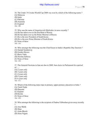 P a g e | 75
34. The Under 19 Cricket World Cup 2008 was won by which of the following teams ?
(A) Malaysia
(B) India
(C) Pakistan
(D) Australia
(E) England
Ans : (B)
35. Why was the name of Anatolyevich Medvedev in news recently ?
(A) He has taken over as the President of Russia
(B) He has taken over as the Prime Minister of Russia
(C) He is the new President of South Korea
(D) He is the new Prime Minister of South Korea
(E) None of these
Ans : (A)
36. Who amongst the following was the Chief Guest in India’s Republic Day function ?
(A) Samak Sundaravej
(B) Gordon Brown
(C) Boris Tadic
(D) Nicolas Sarkozy
(E) None of these
Ans : (D)
37. The General Elections in Iran are due in 2008. Iran elects its Parliament for a period
of……
(A) 2 years only
(B) 3 years only
(C) 4 years only
(D) 5 years only
(E) 6 years only
Ans : (C)
38. Which of the following states tops in primary, upper primary education in India ?
(A) Tamil Nadu
(B) Haryana
(C) Gujarat
(D) Kerala
(E) None of these
Ans : (D)
39. Who amongst the following is the recipient of Padma Vibhushan given away recently
?
(A) Anu Malik
(B) Shan
(C) Asha Bhosle
(D) Sonu Nigam
http://tailieuso.com/
 