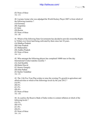 P a g e | 76
(E) None of these
Ans : (C)
40. Luciana Aymar who was adjudged the World Hockey Player 2007 is from which of
the following countries ?
(A) Germany
(B) Argentina
(C) Italy
(D) Russia
(E) None of these
Ans : (B)
41. Which of the following State Governments has decided to provide ownership Rights
to Tribals over forest land being cultivated by them since last 10 years.
(A) Madhya Pradesh
(B) Uttar Pradesh
(C) Maharashtra
(D) Andhra Pradesh
(E) None of these
Ans : (A)
42. Who amongst the following players has completed 16000 runs in One day
International Cricket matches recently ?
(A) Anil Kumble
(B) Rahul Dravid
(C) Sourav Ganguly
(D) Irfan Pathan
(E) Sachin Tendulkar
Ans : (E)
43. The 11th Five Year Plan wishes to raise the existing 2% growth in agriculture and
allied activities to which of the followings levels by the year 2012 ?
(A) 8%
(B) 6%
(C) 5%
(D) 4%
(E) None of these
Ans : (D)
44. As a policy the Reserve Bank of India wishes to contain inflation at which of the
following levels ?
(A) 5%
(B) 4.5%
(C) 4%
(D) 6%
(E) None of these
Ans : (A)
http://tailieuso.com/
 