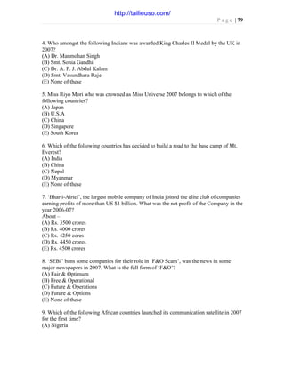 P a g e | 79
4. Who amongst the following Indians was awarded King Charles II Medal by the UK in
2007?
(A) Dr. Manmohan Singh
(B) Smt. Sonia Gandhi
(C) Dr. A. P. J. Abdul Kalam
(D) Smt. Vasundhara Raje
(E) None of these
5. Miss Riyo Mori who was crowned as Miss Universe 2007 belongs to which of the
following countries?
(A) Japan
(B) U.S.A
(C) China
(D) Singapore
(E) South Korea
6. Which of the following countries has decided to build a road to the base camp of Mt.
Everest?
(A) India
(B) China
(C) Nepal
(D) Myanmar
(E) None of these
7. ‘Bharti-Airtel’, the largest mobile company of India joined the elite club of companies
earning profits of more than US $1 billion. What was the net profit of the Company in the
year 2006-07?
About –
(A) Rs. 3500 crores
(B) Rs. 4000 crores
(C) Rs. 4250 cores
(D) Rs. 4450 crores
(E) Rs. 4500 crores
8. ‘SEBI’ bans some companies for their role in ‘F&O Scam’, was the news in some
major newspapers in 2007. What is the full form of ‘F&O’?
(A) Fair & Optimum
(B) Free & Operational
(C) Future & Operations
(D) Future & Options
(E) None of these
9. Which of the following African countries launched its communication satellite in 2007
for the first time?
(A) Nigeria
http://tailieuso.com/
 