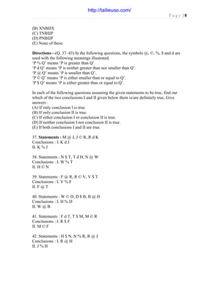 P a g e | 8
(B) XNBIJX
(C) TNBIJP
(D) PNBIJP
(E) None of these
Directions—(Q. 37–43) In the following questions, the symbols @, ©, %, $ and d are
used with the following meanings illustrated.
‘P % Q’ means ‘P is greater than Q’.
‘P d Q’ means ‘P is neither greater than nor smaller than Q’.
‘P @ Q’ means ‘P is smaller than Q’.
‘P © Q’ means ‘P is either smaller than or equal to Q’.
‘P $ Q’ means ‘P is either greater than or equal to Q’.
In each of the following questions assuming the given statements to be true, find out
which of the two conclusions I and II given below them is/are definitely true. Give
answers :
(A) If only conclusion I is true.
(B) If only conclusion II is true.
(C) If either conclusion I or conclusion II is true.
(D) If neither conclusion I nor conclusion II is true.
(E) If both conclusions I and II are true.
37. Statements : M @ J, J © R, R d K
Conclusions : I. K d J
II. K % J
38. Statements : N $ T, T d H, N @ W
Conclusions : I. W % T
II. H © N
39. Statements : F @ R, R © V, V $ T
Conclusions : I. V % F
II. F @ T
40. Statements : W © D, D $ B, B @ H
Conclusions : I. H % D
II. W @ B
41. Statements : F d T, T $ M, M © R
Conclusions : I. R $ F
II. M © F
42. Statements : H $ N, N % R, R @ J
Conclusions : I. R @ H
II. J % H
http://tailieuso.com/
 