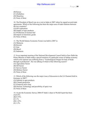 P a g e | 80
(B) Kenya
(C) Zimbabwe
(D) Mauritius
(E) None of these
10. The President of Brazil was on a visit to India in 2007 where he signed several trade
agreements. Which of the following has been the major area of trade relations between
the two countries?
(A) Oil exploration
(B) Supply of agro products
(C) Production of nuclear fuel
(D) Import of electronic goods
(E) None of these
11. The World Islamic Economic Forum was held in 2007 in
(A) Malaysia
(B) Kuwait
(C) Iran
(D) Brazil
(E) Indonesia
12. In an important meeting of the National Development Council held in New Delhi the
Prime Minister of India made a special mention of a particular sector of Indian economy
which in his opinion was suffering from a “Technological Fatigue for lack of break
through in production”. He was talking of which of the following sectors?
(A) Agriculture Sector
(B) Oil Sector
(C) Service Sector
(D) Defence Sector
(E) None of these
13. Which of the following was the major issue of discussion in the G-8 Summit held in
Germany in 2007?
(A) Subsidy to agro products
(B) Climate protection
(C) Financial aid to Iraq
(D) Nuclear Technology and possibility of space war
(E) None of these
14. As per the Economic Survey 2006-07 India’s share in World Export has been
(A) 0.5%
(B) 0.75%
(C) 1%
(D) 1.25%
(E) 1.5%
http://tailieuso.com/
 