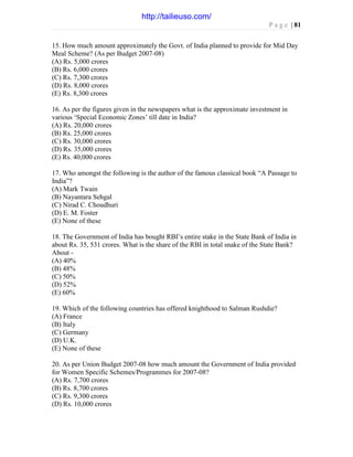 P a g e | 81
15. How much amount approximately the Govt. of India planned to provide for Mid Day
Meal Scheme? (As per Budget 2007-08)
(A) Rs. 5,000 crores
(B) Rs. 6,000 crores
(C) Rs. 7,300 crores
(D) Rs. 8,000 crores
(E) Rs. 8,300 crores
16. As per the figures given in the newspapers what is the approximate investment in
various ‘Special Economic Zones’ till date in India?
(A) Rs. 20,000 crores
(B) Rs. 25,000 crores
(C) Rs. 30,000 crores
(D) Rs. 35,000 crores
(E) Rs. 40,000 crores
17. Who amongst the following is the author of the famous classical book “A Passage to
India”?
(A) Mark Twain
(B) Nayantara Sehgal
(C) Nirad C. Choudhuri
(D) E. M. Foster
(E) None of these
18. The Government of India has bought RBI’s entire stake in the State Bank of India in
about Rs. 35, 531 crores. What is the share of the RBI in total snake of the State Bank?
About -
(A) 40%
(B) 48%
(C) 50%
(D) 52%
(E) 60%
19. Which of the following countries has offered knighthood to Salman Rushdie?
(A) France
(B) Italy
(C) Germany
(D) U.K.
(E) None of these
20. As per Union Budget 2007-08 how much amount the Government of India provided
for Women Specific Schemes/Programmes for 2007-08?
(A) Rs. 7,700 crores
(B) Rs. 8,700 crores
(C) Rs. 9,300 crores
(D) Rs. 10,000 crores
http://tailieuso.com/
 