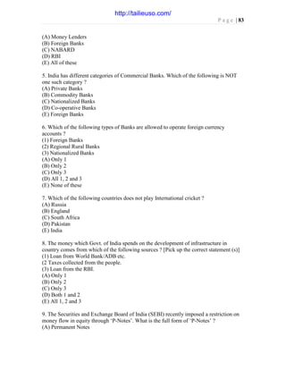 P a g e | 83
(A) Money Lenders
(B) Foreign Banks
(C) NABARD
(D) RBI
(E) All of these
5. India has different categories of Commercial Banks. Which of the following is NOT
one such category ?
(A) Private Banks
(B) Commodity Banks
(C) Nationalized Banks
(D) Co-operative Banks
(E) Foreign Banks
6. Which of the following types of Banks are allowed to operate foreign currency
accounts ?
(1) Foreign Banks
(2) Regional Rural Banks
(3) Nationalized Banks
(A) Only 1
(B) Only 2
(C) Only 3
(D) All 1, 2 and 3
(E) None of these
7. Which of the following countries does not play International cricket ?
(A) Russia
(B) England
(C) South Africa
(D) Pakistan
(E) India
8. The money which Govt. of India spends on the development of infrastructure in
country comes from which of the following sources ? [Pick up the correct statement (s)]
(1) Loan from World Bank/ADB etc.
(2 Taxes collected from the people.
(3) Loan from the RBI.
(A) Only 1
(B) Only 2
(C) Only 3
(D) Both 1 and 2
(E) All 1, 2 and 3
9. The Securities and Exchange Board of India (SEBI) recently imposed a restriction on
money flow in equity through ‘P-Notes’. What is the full form of ‘P-Notes’ ?
(A) Permanent Notes
http://tailieuso.com/
 