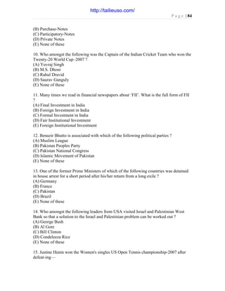 P a g e | 84
(B) Purchase-Notes
(C) Participatory-Notes
(D) Private Notes
(E) None of these
10. Who amongst the following was the Captain of the Indian Cricket Team who won the
Twenty-20 World Cup–2007 ?
(A) Yuvraj Singh
(B) M.S. Dhoni
(C) Rahul Dravid
(D) Saurav Ganguly
(E) None of these
11. Many times we read in financial newspapers about ‘FII’. What is the full form of FII
?
(A) Final Investment in India
(B) Foreign Investment in India
(C) Formal Investment in India
(D) Fair Institutional Investment
(E) Foreign Institutional Investment
12. Benazir Bhutto is associated with which of the following political parties ?
(A) Muslim League
(B) Pakistan Peoples Party
(C) Pakistan National Congress
(D) Islamic Movement of Pakistan
(E) None of these
13. One of the former Prime Ministers of which of the following countries was detained
in house arrest for a short period after his/her return from a long exile ?
(A) Germany
(B) France
(C) Pakistan
(D) Brazil
(E) None of these
14. Who amongst the following leaders from USA visited Israel and Palestinian West
Bank so that a solution to the Israel and Palestinian problem can be worked out ?
(A) George Bush
(B) Al Gore
(C) Bill Clinton
(D) Condeleeza Rice
(E) None of these
15. Justine Henin won the Women's singles US Open Tennis championship-2007 after
defeat-ing—
http://tailieuso.com/
 