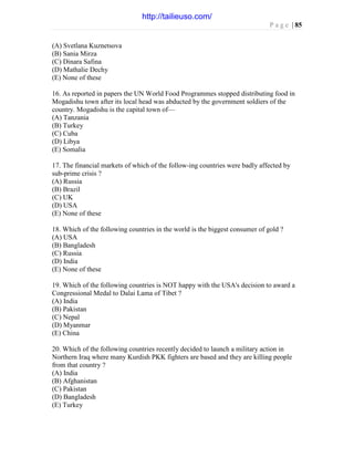 P a g e | 85
(A) Svetlana Kuznetsova
(B) Sania Mirza
(C) Dinara Safina
(D) Mathalie Dechy
(E) None of these
16. As reported in papers the UN World Food Programmes stopped distributing food in
Mogadishu town after its local head was abducted by the government soldiers of the
country. Mogadishu is the capital town of—
(A) Tanzania
(B) Turkey
(C) Cuba
(D) Libya
(E) Somalia
17. The financial markets of which of the follow-ing countries were badly affected by
sub-prime crisis ?
(A) Russia
(B) Brazil
(C) UK
(D) USA
(E) None of these
18. Which of the following countries in the world is the biggest consumer of gold ?
(A) USA
(B) Bangladesh
(C) Russia
(D) India
(E) None of these
19. Which of the following countries is NOT happy with the USA's decision to award a
Congressional Medal to Dalai Lama of Tibet ?
(A) India
(B) Pakistan
(C) Nepal
(D) Myanmar
(E) China
20. Which of the following countries recently decided to launch a military action in
Northern Iraq where many Kurdish PKK fighters are based and they are killing people
from that country ?
(A) India
(B) Afghanistan
(C) Pakistan
(D) Bangladesh
(E) Turkey
http://tailieuso.com/
 