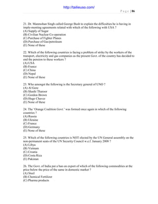 P a g e | 86
21. Dr. Manmohan Singh called George Bush to explain the difficulties he is having in
imple-menting agreements related with which of the following with USA ?
(A) Supply of Sugar
(B) Civilian Nuclear Co-operation
(C) Purchase of Fighter Planes
(D) Purchase of Gas/petroleum
(E) None of these
22. Which of the following countries is facing a problem of strike by the workers of the
transport, electricity and gas companies as the present Govt. of the country has decided to
end the pension to these workers ?
(A) USA
(B) France
(C) China
(D) Nepal
(E) None of these
23. Who amongst the following is the Secretary general of UNO ?
(A) Al Gore
(B) Shashi Tharoor
(C) Gordon Brown
(D) Hugo Chavez
(E) None of these
24. The ‘Orange Coalition Govt.’ was formed once again in which of the following
countries ?
(A) Russia
(B) Ukraine
(C) France
(D) Germany
(E) None of these
25. Which of the following countries is NOT elected by the UN General assembly on the
non-permanent seats of the UN Security Council w.e.f. January 2008 ?
(A) Libya
(B) Vietnam
(C) Croatia
(D) Costa Rica
(E) Pakistan
26. The Govt. of India put a ban on export of which of the following commodities at the
price below the price of the same in domestic market ?
(A) Steel
(B) Chemical Fertilizer
(C) Pharma products
http://tailieuso.com/
 