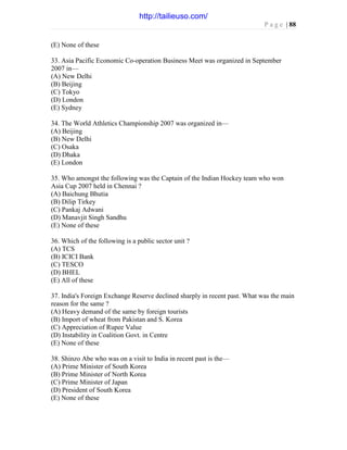 P a g e | 88
(E) None of these
33. Asia Pacific Economic Co-operation Business Meet was organized in September
2007 in—
(A) New Delhi
(B) Beijing
(C) Tokyo
(D) London
(E) Sydney
34. The World Athletics Championship 2007 was organized in—
(A) Beijing
(B) New Delhi
(C) Osaka
(D) Dhaka
(E) London
35. Who amongst the following was the Captain of the Indian Hockey team who won
Asia Cup 2007 held in Chennai ?
(A) Baichung Bhutia
(B) Dilip Tirkey
(C) Pankaj Adwani
(D) Manavjit Singh Sandhu
(E) None of these
36. Which of the following is a public sector unit ?
(A) TCS
(B) ICICI Bank
(C) TESCO
(D) BHEL
(E) All of these
37. India's Foreign Exchange Reserve declined sharply in recent past. What was the main
reason for the same ?
(A) Heavy demand of the same by foreign tourists
(B) Import of wheat from Pakistan and S. Korea
(C) Appreciation of Rupee Value
(D) Instability in Coalition Govt. in Centre
(E) None of these
38. Shinzo Abe who was on a visit to India in recent past is the—
(A) Prime Minister of South Korea
(B) Prime Minister of North Korea
(C) Prime Minister of Japan
(D) President of South Korea
(E) None of these
http://tailieuso.com/
 