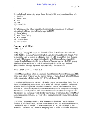 P a g e | 89
39. Asafa Powell who created a new World Record in 100 metres race is a citizen of—
(A) Jamaica
(B) South Africa
(C) India
(D) USA
(E) South Korea
40. Who amongst the following got third position in long jump event of the Bayer
International Athletics meet held in Germany in 2007 ?
(A) Shiny Wilson
(B) Anju Bobby George
(C) Neha Sanwal
(D) Prajakta Sawant
(E) None of these
Answers with Hints :
1. (E) 2. (C)
3. (B) Yaga Venugopal Reddy is the current Governor of the Reserve Bank of India
(RBI). Reddy is an Indian Administrative Service (IAS) officer of the 1964 batch. Prior
to joining the IAS, he worked as a Lecturer from 1961. He holds a Ph.D from Osmania
University, Hyderabad and was a visiting faculty at the Osmania University and the
London School of Economics. He has held post of Banking Secretary. In 1996, he was
appointed Deputy Governor of RBI. He has also worked with the Inter National
Monetary Fund, the highest position being Executive Director in 2002.
4. (A) 5. (B) 6. (C) 7. (A) 8. (E) 9. (C)
10. (B) Mahendra Singh Dhoni is a Kumaoni Rajput born in (Almora) Uttarakhand. M.S.
Dhoni is an Indian Cricketer and the Current Captain of Indian Twenty-20 and ODI team.
Under his captaincy, India won the 2007 ICC world Twenty-20.
11. (E) Foreign Institutional Investor–FII. An investor or investment fund that is from or
registered in a country outside of the one in which it is currently investing. Institutional
investors include hedge funds. Insurance companies, pension funds and mutual funds.
The term-FII is used most commonly in India to refer to outside companies investing in
the Financial Markets of India. Inter National institutional investors must register with
the securities and Exchange Board of India to participate in the market. One of the Major
Market regulations pertaining to FIIs involves placing limits on FII ownership in Indian
Companies.
12. (B) The Pakistan Peoples Party (PPP) is a centre-left Political Party in Pakistan
affiliated to the Socialist Inter National. The leader was, until her death by assassination.
Chairwoman Benazir Bhutto. The party was founded in 1967, on November 30 and
Zulfikar Ali Bhutto its first Chairman. The party creed is “Islam is our faith, democracy
http://tailieuso.com/
 