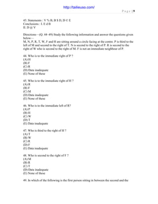 P a g e | 9
43. Statements : V % B, B $ D, D © E
Conclusions : I. E d B
II. D @ V
Directions—(Q. 44–49) Study the following information and answer the questions given
below—
M, N, P, R, T, W, F and H are sitting around a circle facing at the centre. P is third to the
left of M and second to the right of T. N is second to the right of P. R is second to the
right of W who is second to the right of M. F is not an immediate neighbour of P.
44. Who is to the immediate right of P ?
(A) H
(B) F
(C) R
(D) Data inadequate
(E) None of these
45. Who is to the immediate right of H ?
(A) R
(B) F
(C) M
(D) Data inadequate
(E) None of these
46. Who is to the immediate left of R?
(A) P
(B) H
(C) W
(D) T
(E) Data inadequate
47. Who is third to the right of H ?
(A) T
(B) W
(C) R
(D) F
(E) Data inadequate
48. Who is second to the right of F ?
(A) M
(B) R
(C) T
(D) Data inadequate
(E) None of these
49. In which of the following is the first person sitting in between the second and the
http://tailieuso.com/
 