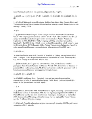 P a g e | 90
is our Politics, Socialism is our economy, all power to the people”.
13. (C) 14. (A) 15. (A) 16. (E) 17. (D) 18. (D) 19. (E) 20. (E) 21. (B) 22. (B) 23. (E) 24.
(B)
25. (E) The UN General Assembly elected Burkina Faso, Costa Rica, Croatia, Libya and
Vietnam to serve as Non-permanent Members of the security council for two-years, terms
starting 1 January, 2008.
26. (E)
27. (D) India launched its largest rocket Geosyn-chronous Satellite Launch Vehicle,
GSLV-F04, carrying communication satellite INSA T-4CR. 18th satellite in the INSAT
series, from the Satish Dahwan space centre at Sriharikota in Andhra Pradesh on
September 2, 2007. The INSAT-4CR, weighing 2,130 kg, is the heaviest satellite
launched by the ISRO. It has 12 high power ku-band Transponders, which would be used
for Direct-to-home (DTH) Telecast, Video-Picture Transmission, Telecasting News live
using a satellite and business communications. It has a mission life of 10 years.
28. (E) 29. (A)
30. (A) Abdulla Gul is the 11th President of Republic of Turkey, serving in that office
since 28 August, 2007. He previously served for five months as Prime Minister (2002-
03), and as Foreign Minister from 2003 to 2007.
31. (B) Hem Dutta, the 63–year old activist from Assam, was honoured with the
prestigious Rajiv Gandhi National Sadbhavana Award–2006. Committed to the cause of
peace and Non-violence in Assam, Mr. Dutta has been involved with grassroots work in
building communal harmony among people living in Assam.
32. (B) 33. (E) 34. (C) 35. (E)
36. (D) BHEL or Bharat Heavy Electricals Limi-ted is a gas and steam turbine
manufacturer in India. It is one of India's largest Public Sector Undertaking or PSUs,
known as the Navratnas or ‘The nine Jewels’.
37. (C)
38. (C) Shinzo Abe was the 90th Prime Minister of Japan, elected by a special session of
the National Diet on 26 September, 2006. He was Japan's youngest Post-World War II
Prime Minister and the first born after the war. He resigned abruptly on 12 September,
2007 after months of Mounting political pressure. He was replaced by Yasuo Fukuda,
now the 91st Prime Minister of Japan.
39. (A) Asafa Powell is a Jumaican sprinter who currently holds the 100 M world record
with a time of 9•74 seconds.
http://tailieuso.com/
 
