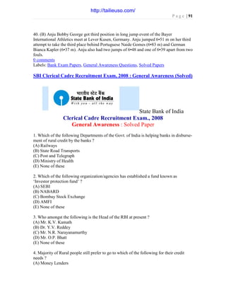 P a g e | 91
40. (B) Anju Bobby George got third position in long jump event of the Bayer
International Athletics meet at Lever Kusen, Germany. Anju jumped 6•51 m on her third
attempt to take the third place behind Portuguese Naide Gomes (6•83 m) and German
Bianca Kapler (6•37 m). Anju also had two jumps of 6•48 and one of 6•39 apart from two
fouls.
0 comments
Labels: Bank Exam Papers, General Awareness Questions, Solved Papers
SBI Clerical Cadre Recruitment Exam, 2008 : General Awareness (Solved)
State Bank of India
Clerical Cadre Recruitment Exam., 2008
General Awareness : Solved Paper
1. Which of the following Departments of the Govt. of India is helping banks in disburse-
ment of rural credit by the banks ?
(A) Railways
(B) State Road Transports
(C) Post and Telegraph
(D) Ministry of Health
(E) None of these
2. Which of the following organization/agencies has established a fund known as
‘Investor protection fund’ ?
(A) SEBI
(B) NABARD
(C) Bombay Stock Exchange
(D) AMFI
(E) None of these
3. Who amongst the following is the Head of the RBI at present ?
(A) Mr. K.V. Kamath
(B) Dr. Y.V. Reddey
(C) Mr. N.R. Narayanamurthy
(D) Mr. O.P. Bhatt
(E) None of these
4. Majority of Rural people still prefer to go to which of the following for their credit
needs ?
(A) Money Lenders
http://tailieuso.com/
 
