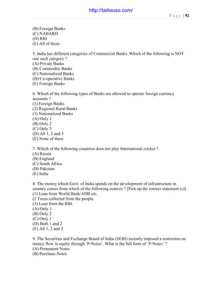 P a g e | 92
(B) Foreign Banks
(C) NABARD
(D) RBI
(E) All of these
5. India has different categories of Commercial Banks. Which of the following is NOT
one such category ?
(A) Private Banks
(B) Commodity Banks
(C) Nationalized Banks
(D) Co-operative Banks
(E) Foreign Banks
6. Which of the following types of Banks are allowed to operate foreign currency
accounts ?
(1) Foreign Banks
(2) Regional Rural Banks
(3) Nationalized Banks
(A) Only 1
(B) Only 2
(C) Only 3
(D) All 1, 2 and 3
(E) None of these
7. Which of the following countries does not play International cricket ?
(A) Russia
(B) England
(C) South Africa
(D) Pakistan
(E) India
8. The money which Govt. of India spends on the development of infrastructure in
country comes from which of the following sources ? [Pick up the correct statement (s)]
(1) Loan from World Bank/ADB etc.
(2 Taxes collected from the people.
(3) Loan from the RBI.
(A) Only 1
(B) Only 2
(C) Only 3
(D) Both 1 and 2
(E) All 1, 2 and 3
9. The Securities and Exchange Board of India (SEBI) recently imposed a restriction on
money flow in equity through ‘P-Notes’. What is the full form of ‘P-Notes’ ?
(A) Permanent Notes
(B) Purchase-Notes
http://tailieuso.com/
 