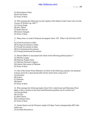P a g e | 93
(C) Participatory-Notes
(D) Private Notes
(E) None of these
10. Who amongst the following was the Captain of the Indian Cricket Team who won the
Twenty-20 World Cup–2007 ?
(A) Yuvraj Singh
(B) M.S. Dhoni
(C) Rahul Dravid
(D) Saurav Ganguly
(E) None of these
11. Many times we read in financial newspapers about ‘FII’. What is the full form of FII
?
(A) Final Investment in India
(B) Foreign Investment in India
(C) Formal Investment in India
(D) Fair Institutional Investment
(E) Foreign Institutional Investment
12. Benazir Bhutto is associated with which of the following political parties ?
(A) Muslim League
(B) Pakistan Peoples Party
(C) Pakistan National Congress
(D) Islamic Movement of Pakistan
(E) None of these
13. One of the former Prime Ministers of which of the following countries was detained
in house arrest for a short period after his/her return from a long exile ?
(A) Germany
(B) France
(C) Pakistan
(D) Brazil
(E) None of these
14. Who amongst the following leaders from USA visited Israel and Palestinian West
Bank so that a solution to the Israel and Palestinian problem can be worked out ?
(A) George Bush
(B) Al Gore
(C) Bill Clinton
(D) Condeleeza Rice
(E) None of these
15. Justine Henin won the Women's singles US Open Tennis championship-2007 after
defeat-ing—
(A) Svetlana Kuznetsova
http://tailieuso.com/
 